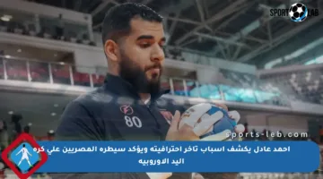 أحمد عادل يكشف أسباب تأخر احترافيته ويؤكد سيطرة المصريين على كرة اليد الأوروبية
